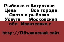 Рыбалка в Астрахани › Цена ­ 500 - Все города Охота и рыбалка » Услуги   . Московская обл.,Ивантеевка г.